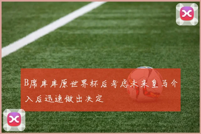 B席库库原世界杯后考虑未来皇马介入后迅速做出决定