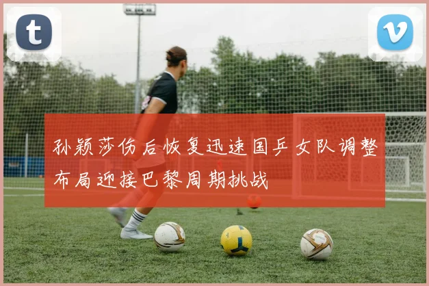 孙颖莎伤后恢复迅速国乒女队调整布局迎接巴黎周期挑战